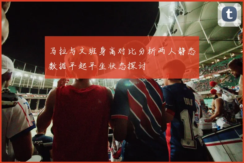 马拉与文班身高对比分析两人静态数据平起平坐状态探讨