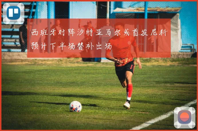 西班牙对阵沙特亚马尔或首发尼科预计下半场替补出场