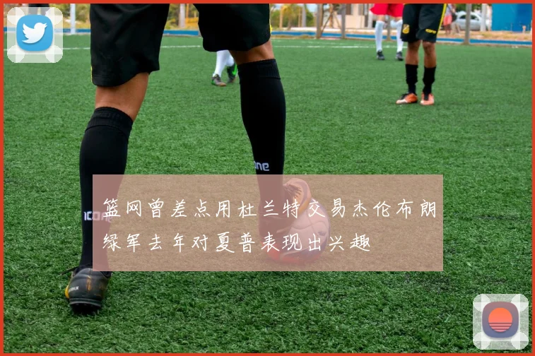 篮网曾差点用杜兰特交易杰伦布朗绿军去年对夏普表现出兴趣