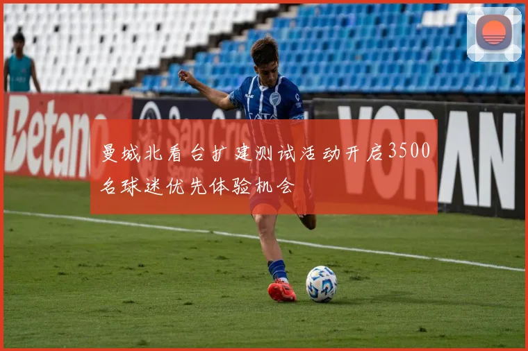 曼城北看台扩建测试活动开启3500名球迷优先体验机会