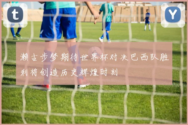 濑古步梦期待世界杯对决巴西队胜利将创造历史辉煌时刻