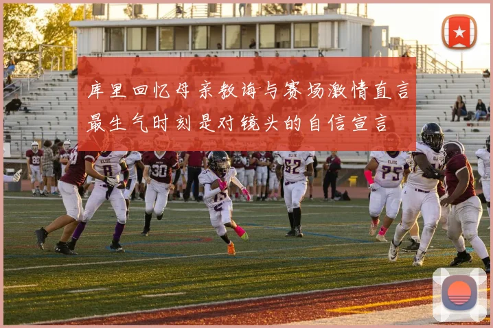 库里回忆母亲教诲与赛场激情直言最生气时刻是对镜头的自信宣言