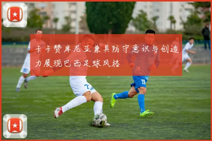 卡卡赞库尼亚兼具防守意识与创造力展现巴西足球风格