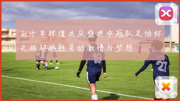 七十年辉煌共庆盛典中冠队足协杯之旅超越胜负的激情与梦想