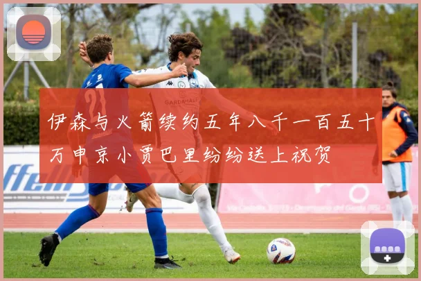 伊森与火箭续约五年八千一百五十万申京小贾巴里纷纷送上祝贺