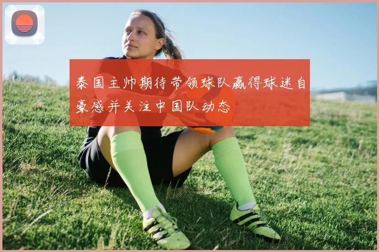 泰国主帅期待带领球队赢得球迷自豪感并关注中国队动态