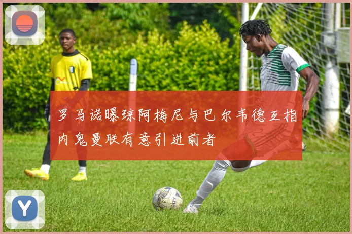 罗马诺曝琼阿梅尼与巴尔韦德互指内鬼曼联有意引进前者