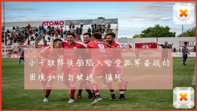 小卡缺阵快船陷入哈登孤军奋战的困境如何打破这一循环