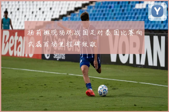 杨莉娜现场观战国足对泰国比赛向武磊百场里程碑致敬