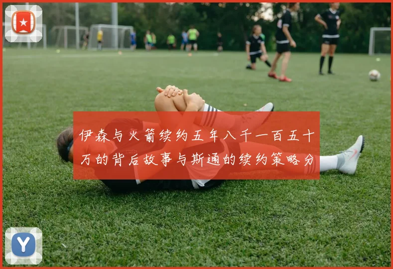伊森与火箭续约五年八千一百五十万的背后故事与斯通的续约策略分析