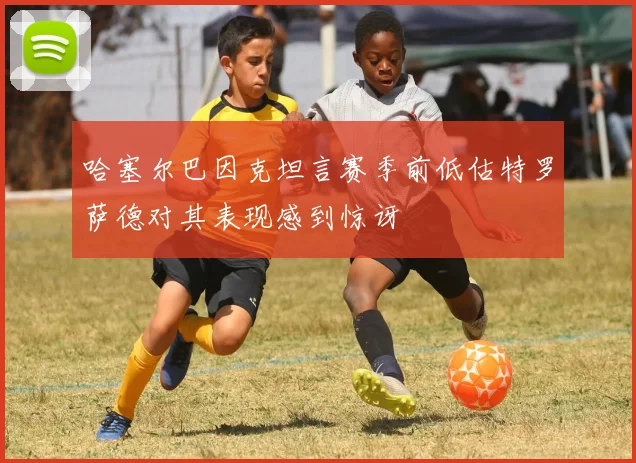 哈塞尔巴因克坦言赛季前低估特罗萨德对其表现感到惊讶