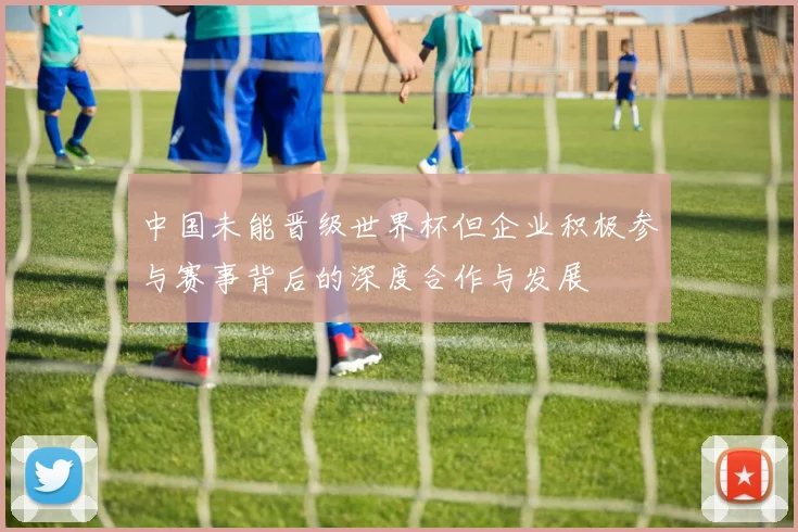 中国未能晋级世界杯但企业积极参与赛事背后的深度合作与发展