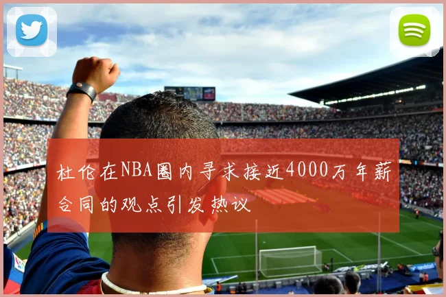 杜伦在NBA圈内寻求接近4000万年薪合同的观点引发热议