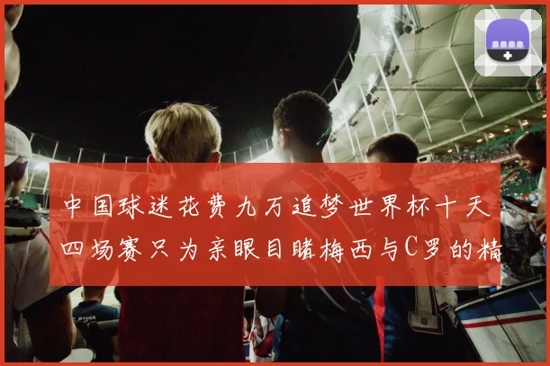 中国球迷花费九万追梦世界杯十天四场赛只为亲眼目睹梅西与C罗的精彩对决