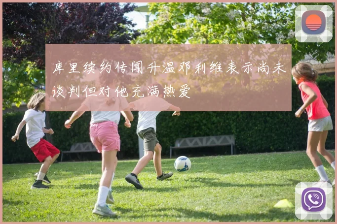 库里续约传闻升温邓利维表示尚未谈判但对他充满热爱