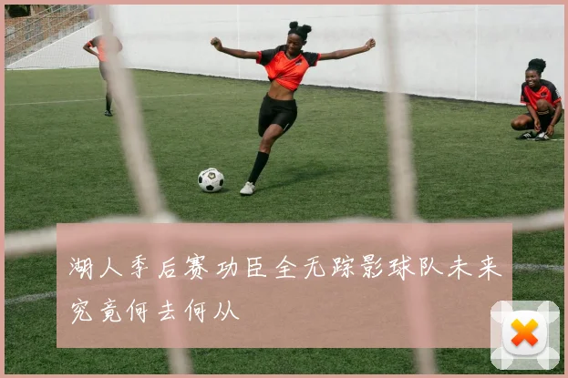 湖人季后赛功臣全无踪影球队未来究竟何去何从