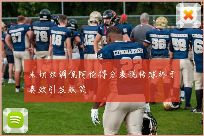 米切尔调侃阿伦得分表现传球终于奏效引发欢笑