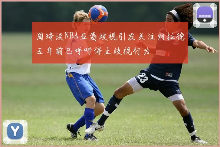 周琦谈NBA亚裔歧视引发关注利拉德五年前已呼吁停止歧视行为