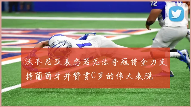 沃齐尼亚表态若无法夺冠将全力支持葡萄牙并赞赏C罗的伟大表现